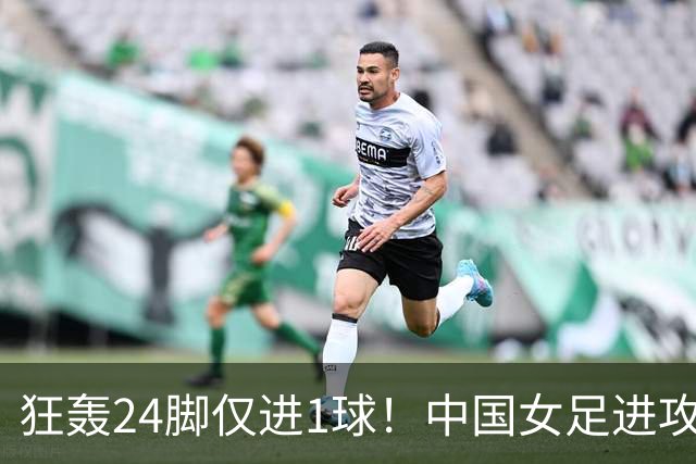 狂轰24脚仅进1球！中国女足进攻效率堪忧无缘亚运连胜